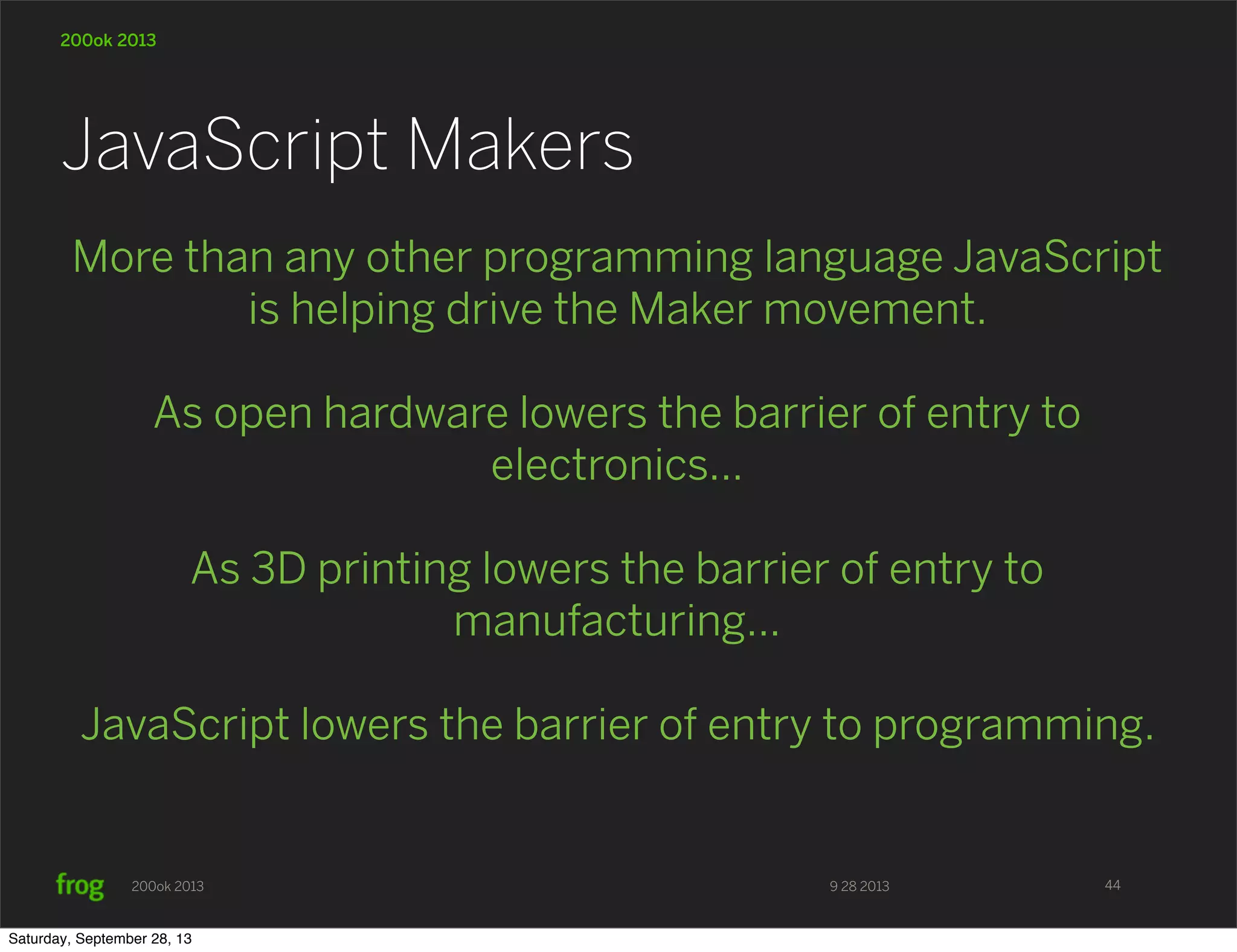 9 28 2013200ok 2013 200ok 2013 More than any other programming language JavaScript is helping drive the Maker movement. As open hardware lowers the barrier of entry to electronics... As 3D printing lowers the barrier of entry to manufacturing... JavaScript lowers the barrier of entry to programming. JavaScript Makers 44 Saturday, September 28, 13 