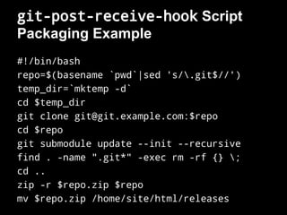 git-post-receive-hook Script
Packaging Example
#!/bin/bash
repo=$(basename `pwd`|sed 's/.git$//')
temp_dir=`mktemp -d`
cd $temp_dir
git clone git@git.example.com:$repo
cd $repo
git submodule update --init --recursive
find . -name ".git*" -exec rm -rf {} ;
cd ..
zip -r $repo.zip $repo
mv $repo.zip /home/site/html/releases
 