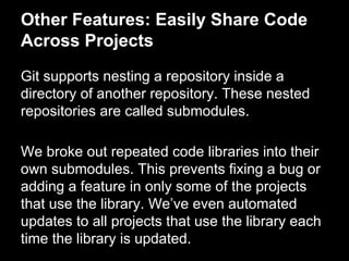 Other Features: Easily Share Code
Across Projects
Git supports nesting a repository inside a
directory of another repository. These nested
repositories are called submodules.
We broke out repeated code libraries into their
own submodules. This prevents fixing a bug or
adding a feature in only some of the projects
that use the library. We’ve even automated
updates to all projects that use the library each
time the library is updated.
 
