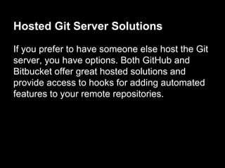 Hosted Git Server Solutions
If you prefer to have someone else host the Git
server, you have options. Both GitHub and
Bitbucket offer great hosted solutions and
provide access to hooks for adding automated
features to your remote repositories.
 