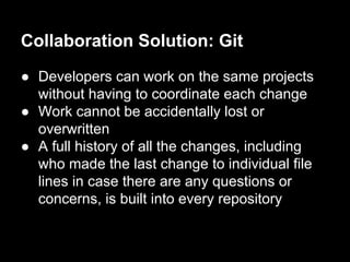 Collaboration Solution: Git
● Developers can work on the same projects
without having to coordinate each change
● Work cannot be accidentally lost or
overwritten
● A full history of all the changes, including
who made the last change to individual file
lines in case there are any questions or
concerns, is built into every repository
 