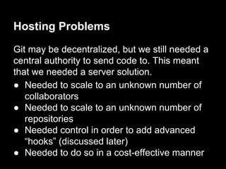 Hosting Problems
Git may be decentralized, but we still needed a
central authority to send code to. This meant
that we needed a server solution.
● Needed to scale to an unknown number of
collaborators
● Needed to scale to an unknown number of
repositories
● Needed control in order to add advanced
“hooks” (discussed later)
● Needed to do so in a cost-effective manner
 