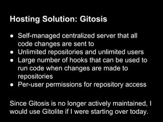 Hosting Solution: Gitosis
● Self-managed centralized server that all
code changes are sent to
● Unlimited repositories and unlimited users
● Large number of hooks that can be used to
run code when changes are made to
repositories
● Per-user permissions for repository access
Since Gitosis is no longer actively maintained, I
would use Gitolite if I were starting over today.
 