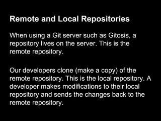 Remote and Local Repositories
When using a Git server such as Gitosis, a
repository lives on the server. This is the
remote repository.
Our developers clone (make a copy) of the
remote repository. This is the local repository. A
developer makes modifications to their local
repository and sends the changes back to the
remote repository.
 