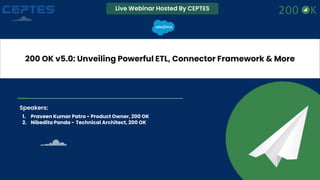 Live Webinar Hosted By CEPTES
200 OK v5.0: Unveiling Powerful ETL, Connector Framework & More
Speakers:
1. Praveen Kumar Patro - Product Owner, 200 OK
2. Nibedita Panda - Technical Architect, 200 OK
 