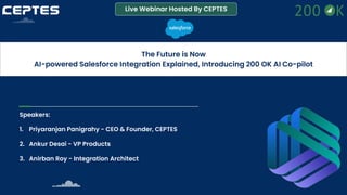 Live Webinar Hosted By CEPTES
The Future is Now
AI-powered Salesforce Integration Explained, Introducing 200 OK AI Co-pilot
Speakers:
1. Priyaranjan Panigrahy - CEO & Founder, CEPTES
2. Ankur Desai - VP Products
3. Anirban Roy - Integration Architect
 
