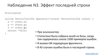 Наблюдение N3. Эффект последней строки
• Про альпинистов;
• Статистика была собрана мной из базы, когда
там содержалось около 1500 примеров ошибок.
• Я выявил 84 подходящих фрагмента.
• В 43 случаях ошибка была в последней строке.
TrinityCore
inline Vector3int32& operator+=(const Vector3int32& other) {
x += other.x;
y += other.y;
z += other.y;
return *this;
}
www.viva64.com
 
