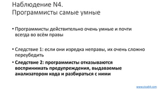 Наблюдение N4.
Программисты самые умные
• Программисты действительно очень умные и почти
всегда во всём правы
• Следствие 1: если они изредка неправы, их очень сложно
переубедить
• Следствие 2: программисты отказываются
воспринимать предупреждения, выдаваемые
анализатором кода и разбираться с ними
www.viva64.com
 