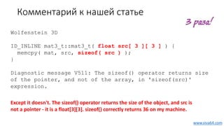 Комментарий к нашей статье
Wolfenstein 3D
ID_INLINE mat3_t::mat3_t( float src[ 3 ][ 3 ] ) {
memcpy( mat, src, sizeof( src ) );
}
Diagnostic message V511: The sizeof() operator returns size
of the pointer, and not of the array, in 'sizeof(src)'
expression.
Except it doesn't. The sizeof() operator returns the size of the object, and src is
not a pointer - it is a float[3][3]. sizeof() correctly returns 36 on my machine.
www.viva64.com
 
