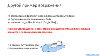 Другой пример возражения
>> И последний фрагмент кода на рассматриваемую тему.
>> Здесь очищается только один байт.
>> memset ( m_buffer, 0, sizeof (*m_buffer) );
Ложное утверждение. В этой строке очищается столько байт, сколько
хранится в первом элементе массива.
И с такими ситуациями мы
сталкиваемся очень часто.
www.viva64.com
 