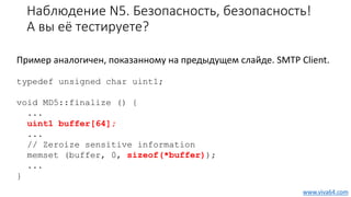Наблюдение N5. Безопасность, безопасность!
А вы её тестируете?
Пример аналогичен, показанному на предыдущем слайде. SMTP Client.
typedef unsigned char uint1;
void MD5::finalize () {
...
uint1 buffer[64];
...
// Zeroize sensitive information
memset (buffer, 0, sizeof(*buffer));
...
}
www.viva64.com
 