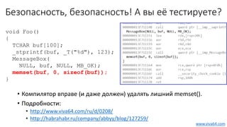 Безопасность, безопасность! А вы её тестируете?
• Компилятор вправе (и даже должен) удалять лишний memset().
• Подробности:
• http://www.viva64.com/ru/d/0208/
• http://habrahabr.ru/company/abbyy/blog/127259/
void Foo()
{
TCHAR buf[100];
_stprintf(buf, _T("%d"), 123);
MessageBox(
NULL, buf, NULL, MB_OK);
memset(buf, 0, sizeof(buf));
}
www.viva64.com
 
