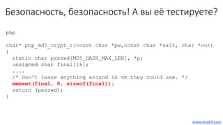 Безопасность, безопасность! А вы её тестируете?
php
char* php_md5_crypt_r(const char *pw,const char *salt, char *out)
{
static char passwd[MD5_HASH_MAX_LEN], *p;
unsigned char final[16];
....
/* Don't leave anything around in vm they could use. */
memset(final, 0, sizeof(final));
return (passwd);
}
www.viva64.com
 