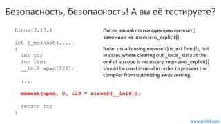 Безопасность, безопасность! А вы её тестируете?
Linux-3.18.1
int E_md4hash(....)
{
int rc;
int len;
__le16 wpwd[129];
....
memset(wpwd, 0, 129 * sizeof(__le16));
return rc;
}
www.viva64.com
После нашей статьи функцию memset()
заменили на memzero_explicit().
Note: usually using memset() is just fine (!), but
in cases where clearing out _local_ data at the
end of a scope is necessary, memzero_explicit()
should be used instead in order to prevent the
compiler from optimizing away zeroing.
 