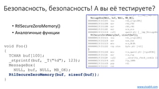 Безопасность, безопасность! А вы её тестируете?
void Foo()
{
TCHAR buf[100];
_stprintf(buf, _T("%d"), 123);
MessageBox(
NULL, buf, NULL, MB_OK);
RtlSecureZeroMemory(buf, sizeof(buf));
}
• RtlSecureZeroMemory()
• Аналогичные функции
www.viva64.com
 