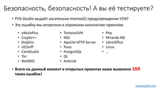 Безопасность, безопасность! А вы её тестируете?
• PVS-Studio выдаёт касательно memset() предупреждение V597
• Эту ошибку мы встретили в огромном количестве проектов:
• Всего на данный момент в открытых проектах нами выявлено 169
таких ошибок!
• eMulePlus
• Crypto++
• Dolphin
• UCSniff
• CamStudio
• Tor
• NetXMS
• TortoiseSVN
• NSS
• Apache HTTP Server
• Poco
• PostgreSQL
• Qt
• Asterisk
• Php
• Miranda NG
• LibreOffice
• Linux
• …
www.viva64.com
 