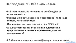 Наблюдение N6. Всё знать нельзя
• Всё знать нельзя. Но незнание не освобождает от
ответственности
• Раз решили писать надёжное и безопасное ПО, то надо
учиться, учиться и учиться
• И применять инструменты, такие как PVS-Studio
• Анализаторы обладают знаниями о дефектах, о
существовании которых программисты даже не
догадываются!
• P.S. Один из примеров с memset() мы рассмотрели ранее
www.viva64.com
 