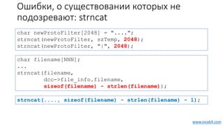 Ошибки, о существовании которых не
подозревают: strncat
char newProtoFilter[2048] = "....";
strncat(newProtoFilter, szTemp, 2048);
strncat(newProtoFilter, "|", 2048);
char filename[NNN];
...
strncat(filename,
dcc->file_info.filename,
sizeof(filename) - strlen(filename));
www.viva64.com
strncat(...., sizeof(filename) - strlen(filename) - 1);
 