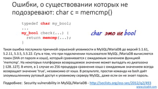 Ошибки, о существовании которых не
подозревают: char c = memcmp()
Такая ошибка послужила причиной серьезной уязвимости в MySQL/MariaDB до версий 5.1.61,
5.2.11, 5.3.5, 5.5.22. Суть в том, что при подключении пользователя MySQL /MariaDB вычисляется
токен (SHA от пароля и хэша), который сравнивается с ожидаемым значением функцией
'memcmp'. На некоторых платформах возвращаемое значение может выпадать из диапазона
[-128..127]. В итоге, в 1 случае из 256 процедура сравнения хэша с ожидаемым значением всегда
возвращает значение 'true', независимо от хэша. В результате, простая команда на bash даёт
злоумышленнику рутовый доступ к уязвимому серверу MySQL, даже если он не знает пароль.
typedef char my_bool;
...
my_bool check(...) {
return memcmp(...);
}
Подробнее: Security vulnerability in MySQL/MariaDB - http://seclists.org/oss-sec/2012/q2/493
www.viva64.com
 