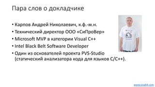 Пара слов о докладчике
• Карпов Андрей Николаевич, к.ф.-м.н.
• Технический директор ООО «СиПроВер»
• Microsoft MVP в категории Visual C++
• Intel Black Belt Software Developer
• Один из основателей проекта PVS-Studio
(статический анализатора кода для языков C/C++).
www.viva64.com
 