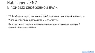 Наблюдение N7.
В поисках серебряной пули
• TDD, обзоры кода, динамический анализ, статический анализ, …
• У всего есть свои достоинств и недостатки
• Не стоит искать одну методологию или инструмент, который
сделает код надёжным
www.viva64.com
 