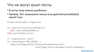 Что не могут юнит-тесты
• В тестах тоже можно ошибиться
• Пример. Тест запускается только если getIsInteractiveMode()
вернёт true:
Trans-Proteomic Pipeline
if (getIsInteractiveMode())
//p->writePepSHTML();
//p->printResult();
// regression test?
if (testType!=NO_TEST) {
TagListComparator("InterProphetParser",
testType,outfilename,testFileName);
www.viva64.com
 