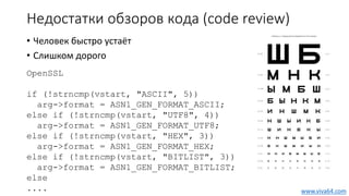 Недостатки обзоров кода (code review)
• Человек быстро устаёт
• Слишком дорого
OpenSSL
if (!strncmp(vstart, "ASCII", 5))
arg->format = ASN1_GEN_FORMAT_ASCII;
else if (!strncmp(vstart, "UTF8", 4))
arg->format = ASN1_GEN_FORMAT_UTF8;
else if (!strncmp(vstart, "HEX", 3))
arg->format = ASN1_GEN_FORMAT_HEX;
else if (!strncmp(vstart, "BITLIST", 3))
arg->format = ASN1_GEN_FORMAT_BITLIST;
else
.... www.viva64.com
 