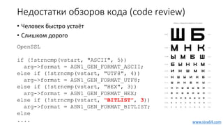 Недостатки обзоров кода (code review)
• Человек быстро устаёт
• Слишком дорого
OpenSSL
if (!strncmp(vstart, "ASCII", 5))
arg->format = ASN1_GEN_FORMAT_ASCII;
else if (!strncmp(vstart, "UTF8", 4))
arg->format = ASN1_GEN_FORMAT_UTF8;
else if (!strncmp(vstart, "HEX", 3))
arg->format = ASN1_GEN_FORMAT_HEX;
else if (!strncmp(vstart, "BITLIST", 3))
arg->format = ASN1_GEN_FORMAT_BITLIST;
else
.... www.viva64.com
 