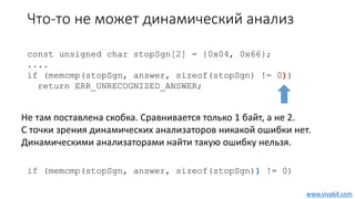 Что-то не может динамический анализ
const unsigned char stopSgn[2] = {0x04, 0x66};
....
if (memcmp(stopSgn, answer, sizeof(stopSgn) != 0))
return ERR_UNRECOGNIZED_ANSWER;
if (memcmp(stopSgn, answer, sizeof(stopSgn)) != 0)
Не там поставлена скобка. Сравнивается только 1 байт, а не 2.
С точки зрения динамических анализаторов никакой ошибки нет.
Динамическими анализаторами найти такую ошибку нельзя.
www.viva64.com
 