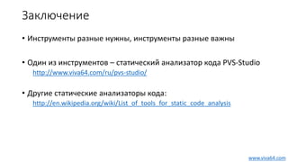 Заключение
• Инструменты разные нужны, инструменты разные важны
• Один из инструментов – статический анализатор кода PVS-Studio
http://www.viva64.com/ru/pvs-studio/
• Другие статические анализаторы кода:
http://en.wikipedia.org/wiki/List_of_tools_for_static_code_analysis
www.viva64.com
 