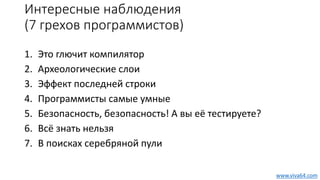 Интересные наблюдения
(7 грехов программистов)
1. Это глючит компилятор
2. Археологические слои
3. Эффект последней строки
4. Программисты самые умные
5. Безопасность, безопасность! А вы её тестируете?
6. Всё знать нельзя
7. В поисках серебряной пули
www.viva64.com
 