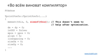«Во всём виноват компилятор»
Ffdshow
TprintPrefs::TprintPrefs(....)
{
memset(this, 0, sizeof(this)); // This doesn't seem to
// help after optimization.
dx = dy = 0;
isOSD = false;
xpos = ypos = 0;
align = 0;
linespacing = 0;
sizeDx = 0;
sizeDy = 0;
...
}
www.viva64.com
 