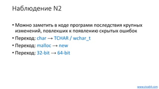 Наблюдение N2
• Можно заметить в коде программ последствия крупных
изменений, повлекших к появлению скрытых ошибок
• Переход: char → TCHAR / wchar_t
• Переход: malloc → new
• Переход: 32-bit → 64-bit
www.viva64.com
 
