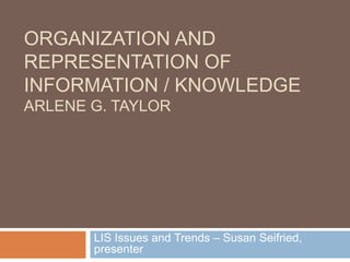 Organization and Representation of Information / knowledgeArlene G. Taylor LIS Issues and Trends – Susan Seifried, presenter 