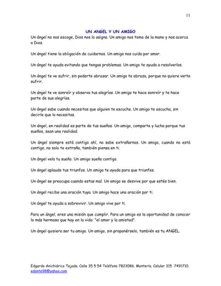 Edgardo Anichiárico Tejada. Calle 35 5 54 Teléfono 7823086. Montería. Celular 315 7491710.
edante98@yahoo.com
11
UN ANGEL Y UN AMIGO
Un ángel no nos escoge, Dios nos lo asigna. Un amigo nos toma de la mano y nos acerca
a Dios.
Un ángel tiene la obligación de cuidarnos. Un amigo nos cuida por amor.
Un ángel te ayuda evitando que tengas problemas. Un amigo te ayuda a resolverlos.
Un ángel te ve sufrir, sin poderte abrazar. Un amigo te abraza, porque no quiere verte
sufrir.
Un ángel te ve sonreír y observa tus alegrías. Un amigo te hace sonreír y te hace
parte de sus alegrías.
Un ángel sabe cuando necesitas que alguien te escuche. Un amigo te escucha, sin
decirle que lo necesitas.
Un ángel, en realidad es parte de tus sueños. Un amigo, comparte y lucha porque tus
sueños, sean una realidad.
Un ángel siempre está contigo ahí, no sabe extrañarnos. Un amigo, cuando no está
contigo, no solo te extraña, también piensa en ti.
Un ángel vela tu sueño. Un amigo sueña contigo.
Un ángel aplaude tus triunfos. Un amigo te ayuda para que triunfes.
Un ángel se preocupa cuando estas mal. Un amigo se desvive por que estés bien.
Un ángel recibe una oración tuya. Un amigo hace una oración por ti.
Un ángel te ayuda a sobrevivir. Un amigo vive por ti.
Para un ángel, eres una misión que cumplir. Para un amigo es la oportunidad de conocer
lo más hermoso que hay en la vida: "el amor y la amistad".
Un ángel quisiera ser tu amigo. Un amigo, sin proponérselo, también es tu ANGEL.
 