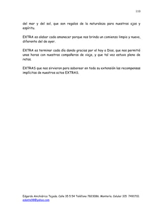 Edgardo Anichiárico Tejada. Calle 35 5 54 Teléfono 7823086. Montería. Celular 315 7491710.
edante98@yahoo.com
110
del mar y del sol, que son regalos de la naturaleza para nuestros ojos y
espíritu.
EXTRA es alabar cada amanecer porque nos brinda un comienzo limpio y nuevo,
diferente del de ayer.
EXTRA es terminar cada día dando gracias por el hoy a Dios, que nos permitió
unas horas con nuestros compañeros de viaje, y que tal vez estuvo pleno de
retos.
EXTRAS que nos sirvieron para saborear en toda su extensión las recompensas
implícitas de nuestros actos EXTRAS.
 