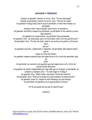 Edgardo Anichiárico Tejada. Calle 35 5 54 Teléfono 7823086. Montería. Celular 315 7491710.
edante98@yahoo.com
112
GANADOR Y PERDEDOR
Cuando un ganador comete un error, dice: "Yo me equivoqué"
Cuando un perdedor comete un error, dice: "No fue mi culpa".
Un ganador trabaja más fuerte que el perdedor y tiene más tiempo; un
perdedor
Siempre esta "muy ocupado" para hacer lo necesario.
Un ganador enfrenta y supera su problema, un perdedor le da vueltas y nunca
logra pasarlo.
Un ganador se compromete; un perdedor hace promesas.
Un ganador dice: "yo soy bueno, pero no tan bueno como a mí me gustaría ser".
Un perdedor dice: "Yo soy tan malo como lo es mucha otra gente u otros son
peor
que yo".
Un ganador escucha, comprende y responde. Un perdedor sólo espera hasta
que le
toque su turno de hablar.
Un ganador respeta aquellos que son superiores a él y trata de aprender algo
de
ellos.
Un perdedor se resiente con aquellos que son superiores a él y trata de
encontrarles defectos.
Un ganador se siente responsable por algo más que su trabajo; un perdedor no
colabora y siempre dice: " Yo sólo hago mi trabajo".
Un ganador dice, "Debe haber una mejor forma de hacerlo".
Un perdedor dice: "Esta es la manera en que siempre lo hemos hecho".
Un ganador como tú, comparte este mensaje con sus amigos.
Un perdedor es egoísta y se lo guarda para sí mismo.
¿Y tú con quién de los dos te identificas?
Anónimo
 