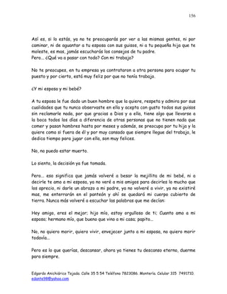Edgardo Anichiárico Tejada. Calle 35 5 54 Teléfono 7823086. Montería. Celular 315 7491710.
edante98@yahoo.com
156
Así es, si lo estás, ya no te preocuparás por ver a las mismas gentes, ni por
caminar, ni de aguantar a tu esposa con sus guisos, ni a tu pequeña hija que te
moleste, es mas, jamás escucharás los consejos de tu padre.
Pero... ¿Qué va a pasar con todo? Con mi trabajo?
No te preocupes, en tu empresa ya contrataron a otra persona para ocupar tu
puesto y por cierto, está muy feliz por que no tenía trabajo.
¿Y mi esposa y mi bebé?
A tu esposa le fue dado un buen hombre que la quiere, respeta y admira por sus
cualidades que tu nunca observaste en ella y acepta con gusto todos sus guisos
sin reclamarle nada, por que gracias a Dios y a ella, tiene algo que llevarse a
la boca todos los días a diferencia de otras personas que no tienen nada que
comer y pasan hambres hasta por meses y además, se preocupa por tu hija y la
quiere como si fuera de él y por muy cansado que siempre llegue del trabajo, le
dedica tiempo para jugar con ella, son muy felices.
No, no puedo estar muerto.
Lo siento, la decisión ya fue tomada.
Pero... eso significa que jamás volveré a besar la mejillita de mi bebé, ni a
decirle te amo a mi esposa, ya no veré a mis amigos para decirles lo mucho que
los aprecio, ni darle un abrazo a mi padre, ya no volveré a vivir, ya no existiré
mas, me enterrarán en el panteón y ahí se quedará mi cuerpo cubierto de
tierra. Nunca más volveré a escuchar las palabras que me decían:
Hey amigo, eres el mejor; hijo mío, estoy orgulloso de ti; Cuanto amo a mi
esposo; hermano mío, que bueno que vino a mi casa; papito...
No, no quiero morir, quiero vivir, envejecer junto a mi esposa, no quiero morir
todavía...
Pero es lo que querías, descansar, ahora ya tienes tu descanso eterno, duerme
para siempre.
 