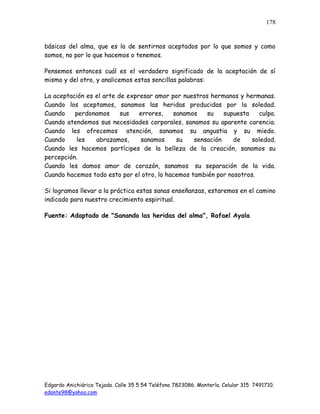 Edgardo Anichiárico Tejada. Calle 35 5 54 Teléfono 7823086. Montería. Celular 315 7491710.
edante98@yahoo.com
178
básicas del alma, que es la de sentirnos aceptados por lo que somos y como
somos, no por lo que hacemos o tenemos.
Pensemos entonces cuál es el verdadero significado de la aceptación de sí
mismo y del otro, y analicemos estas sencillas palabras:
La aceptación es el arte de expresar amor por nuestros hermanos y hermanas.
Cuando los aceptamos, sanamos las heridas producidas por la soledad.
Cuando perdonamos sus errores, sanamos su supuesta culpa.
Cuando atendemos sus necesidades corporales, sanamos su aparente carencia.
Cuando les ofrecemos atención, sanamos su angustia y su miedo.
Cuando les abrazamos, sanamos su sensación de soledad.
Cuando les hacemos partícipes de la belleza de la creación, sanamos su
percepción.
Cuando les damos amor de corazón, sanamos su separación de la vida.
Cuando hacemos todo esto por el otro, lo hacemos también por nosotros.
Si logramos llevar a la práctica estas sanas enseñanzas, estaremos en el camino
indicado para nuestro crecimiento espiritual.
Fuente: Adaptado de "Sanando las heridas del alma", Rafael Ayala
 