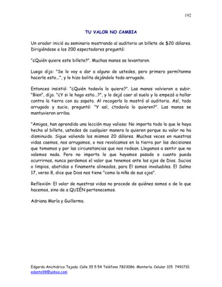 Edgardo Anichiárico Tejada. Calle 35 5 54 Teléfono 7823086. Montería. Celular 315 7491710.
edante98@yahoo.com
192
TU VALOR NO CAMBIA
Un orador inició su seminario mostrando al auditorio un billete de $20 dólares.
Dirigiéndose a los 200 espectadores preguntó:
"¿Quién quiere este billete?". Muchas manos se levantaron.
Luego dijo: "Se lo voy a dar a alguno de ustedes, pero primero permítanme
hacerle esto...", y lo hizo bolita dejándolo todo arrugado.
Entonces insistió: "¿Quién todavía lo quiere?". Las manos volvieron a subir.
"Bien", dijo. "¿Y si le hago esto...?", y lo dejó caer al suelo y lo empezó a hollar
contra la tierra con su zapato. Al recogerlo lo mostró al auditorio. Así, todo
arrugado y sucio, preguntó: "Y así, ¿todavía lo quieren?". Las manos se
mantuvieron arriba.
"Amigos, han aprendido una lección muy valiosa: No importa todo lo que le haya
hecho al billete, ustedes de cualquier manera lo quieren porque su valor no ha
disminuido. Sigue valiendo los mismos 20 dólares. Muchas veces en nuestras
vidas caemos, nos arrugamos, o nos revolcamos en la tierra por las decisiones
que tomamos y por las circunstancias que nos rodean. Llegamos a sentir que no
valemos nada. Pero no importa lo que hayamos pasado o cuanto pueda
ocurrirnos, nunca perdemos el valor que tenemos ante los ojos de Dios. Sucios
o limpios, abatidos o finamente alineados, para El somos invaluables. El Salmo
17, verso 8, dice que Dios nos tiene "como la niña de sus ojos".
Reflexión: El valor de nuestras vidas no procede de quiénes somos o de lo que
hacemos, sino de a QUIÉN pertenecemos.
Adriana María y Guillermo.
 