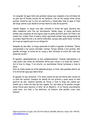 Edgardo Anichiárico Tejada. Calle 35 5 54 Teléfono 7823086. Montería. Celular 315 7491710.
edante98@yahoo.com
21
Un cargador de agua tenía dos grandes vasijas que colgaban a los extremos de
un palo que él llevaba encima de los hombros. Una de las vasijas tenía varias
grietas, mientras que la otra era perfecta y conservaba toda el agua al final
del largo camino a pie desde el arroyo hasta la casa de su patrón.
Cuando llegaba, la vasija rota sólo contenía la mitad del agua. Durante dos
años completos esto fue así diariamente. Desde luego, la vasija perfecta
estaba muy orgullosa de sus logros, pues se sabía perfecta para los fines a los
cuales fue creada. Pero la pobre vasija agrietada estaba muy avergonzada de
su propia imperfección y se sentía miserable, porque sólo podía hacer la mitad
de lo que se suponía que era su obligación.
Después de dos años, la tinaja quebrada le habló al aguador diciéndole: "Estoy
avergonzada y me quiero disculpar contigo. Porque debido a mis grietas, sólo
puedes entregar la mitad de mi carga y sólo obtienes la mitad del valor que
deberías recibir".
El aguador, apesadumbrado, le dijo compasivamente: "Cuando regresemos a la
casa quiero que notes las bellísimas flores que crecen a lo largo del camino."
Así lo hizo la tinaja. Y en efecto, vio muchísimas flores hermosas a todo lo
largo.
Pero de todos modos se sintió apenada porque, al final, sólo quedaba dentro de
sí la mitad del agua que debía llevar.
El aguador le dijo entonces: "¿Te diste cuenta de que las flores sólo crecen en
tu lado del camino? Siempre he sabido de tus grietas y quise sacar el lado
positivo de ello. Sembré semillas de flores a todo lo largo del camino por
donde vas y todos los días las has regado. Por dos años yo he podido recoger
estas flores para decorar el altar de mi Maestro. Si no fueras exactamente
como eres, con todo y tus defectos, no hubiera sido posible crear esta
belleza".
 