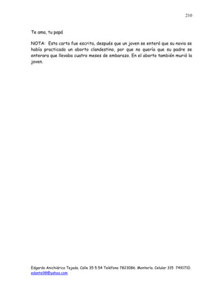 Edgardo Anichiárico Tejada. Calle 35 5 54 Teléfono 7823086. Montería. Celular 315 7491710.
edante98@yahoo.com
210
Te ama, tu papá
NOTA: Esta carta fue escrita, después que un joven se enteró que su novia se
había practicado un aborto clandestino, por que no quería que su padre se
enterara que llevaba cuatro meses de embarazo. En el aborto también murió la
joven.
 