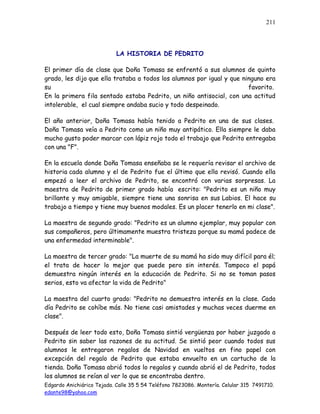 Edgardo Anichiárico Tejada. Calle 35 5 54 Teléfono 7823086. Montería. Celular 315 7491710.
edante98@yahoo.com
211
LA HISTORIA DE PEDRITO
El primer día de clase que Doña Tomasa se enfrentó a sus alumnos de quinto
grado, les dijo que ella trataba a todos los alumnos por igual y que ninguno era
su favorito.
En la primera fila sentado estaba Pedrito, un niño antisocial, con una actitud
intolerable, el cual siempre andaba sucio y todo despeinado.
El año anterior, Doña Tomasa había tenido a Pedrito en una de sus clases.
Doña Tomasa veía a Pedrito como un niño muy antipático. Ella siempre le daba
mucho gusto poder marcar con lápiz rojo todo el trabajo que Pedrito entregaba
con una "F".
En la escuela donde Doña Tomasa enseñaba se le requería revisar el archivo de
historia cada alumno y el de Pedrito fue el último que ella revisó. Cuando ella
empezó a leer el archivo de Pedrito, se encontró con varias sorpresas. La
maestra de Pedrito de primer grado había escrito: "Pedrito es un niño muy
brillante y muy amigable, siempre tiene una sonrisa en sus Labios. El hace su
trabajo a tiempo y tiene muy buenos modales. Es un placer tenerlo en mi clase".
La maestra de segundo grado: "Pedrito es un alumno ejemplar, muy popular con
sus compañeros, pero últimamente muestra tristeza porque su mamá padece de
una enfermedad interminable".
La maestra de tercer grado: "La muerte de su mamá ha sido muy difícil para él;
el trata de hacer lo mejor que puede pero sin interés. Tampoco el papá
demuestra ningún interés en la educación de Pedrito. Si no se toman pasos
serios, esto va afectar la vida de Pedrito"
La maestra del cuarto grado: "Pedrito no demuestra interés en la clase. Cada
día Pedrito se cohíbe más. No tiene casi amistades y muchas veces duerme en
clase".
Después de leer todo esto, Doña Tomasa sintió vergüenza por haber juzgado a
Pedrito sin saber las razones de su actitud. Se sintió peor cuando todos sus
alumnos le entregaron regalos de Navidad en vueltos en fino papel con
excepción del regalo de Pedrito que estaba envuelto en un cartucho de la
tienda. Doña Tomasa abrió todos lo regalos y cuando abrió el de Pedrito, todos
los alumnos se reían al ver lo que se encontraba dentro.
 