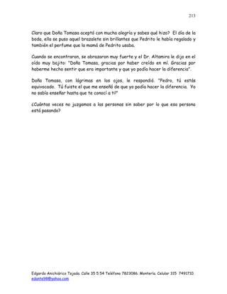 Edgardo Anichiárico Tejada. Calle 35 5 54 Teléfono 7823086. Montería. Celular 315 7491710.
edante98@yahoo.com
213
Claro que Doña Tomasa aceptó con mucha alegría y sabes qué hizo? El día de la
boda, ella se puso aquel brazalete sin brillantes que Pedrito le había regalado y
también el perfume que la mamá de Pedrito usaba.
Cuando se encontraron, se abrazaron muy fuerte y el Dr. Altamira le dijo en el
oído muy bajito: "Doña Tomasa, gracias por haber creído en mí. Gracias por
haberme hecho sentir que era importante y que yo podía hacer la diferencia".
Doña Tomasa, con lágrimas en los ojos, le respondió. "Pedro, tú estás
equivocado. Tú fuiste el que me enseñó de que yo podía hacer la diferencia. Yo
no sabía enseñar hasta que te conocí a ti!"
¿Cuántas veces no juzgamos a las personas sin saber por lo que esa persona
está pasando?
 
