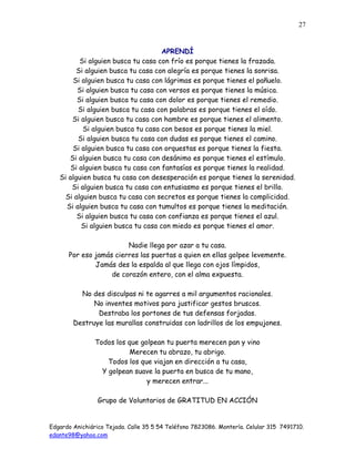 Edgardo Anichiárico Tejada. Calle 35 5 54 Teléfono 7823086. Montería. Celular 315 7491710.
edante98@yahoo.com
27
APRENDÍ
Si alguien busca tu casa con frío es porque tienes la frazada.
Si alguien busca tu casa con alegría es porque tienes la sonrisa.
Si alguien busca tu casa con lágrimas es porque tienes el pañuelo.
Si alguien busca tu casa con versos es porque tienes la música.
Si alguien busca tu casa con dolor es porque tienes el remedio.
Si alguien busca tu casa con palabras es porque tienes el oído.
Si alguien busca tu casa con hambre es porque tienes el alimento.
Si alguien busca tu casa con besos es porque tienes la miel.
Si alguien busca tu casa con dudas es porque tienes el camino.
Si alguien busca tu casa con orquestas es porque tienes la fiesta.
Si alguien busca tu casa con desánimo es porque tienes el estímulo.
Si alguien busca tu casa con fantasías es porque tienes la realidad.
Si alguien busca tu casa con desesperación es porque tienes la serenidad.
Si alguien busca tu casa con entusiasmo es porque tienes el brillo.
Si alguien busca tu casa con secretos es porque tienes la complicidad.
Si alguien busca tu casa con tumultos es porque tienes la meditación.
Si alguien busca tu casa con confianza es porque tienes el azul.
Si alguien busca tu casa con miedo es porque tienes el amor.
Nadie llega por azar a tu casa.
Por eso jamás cierres las puertas a quien en ellas golpee levemente.
Jamás des la espalda al que llega con ojos límpidos,
de corazón entero, con el alma expuesta.
No des disculpas ni te agarres a mil argumentos racionales.
No inventes motivos para justificar gestos bruscos.
Destraba los portones de tus defensas forjadas.
Destruye las murallas construidas con ladrillos de los empujones.
Todos los que golpean tu puerta merecen pan y vino
Merecen tu abrazo, tu abrigo.
Todos los que viajan en dirección a tu casa,
Y golpean suave la puerta en busca de tu mano,
y merecen entrar...
Grupo de Voluntarios de GRATITUD EN ACCIÓN
 