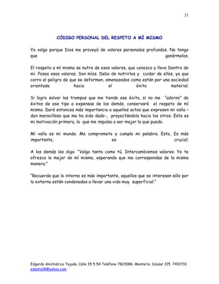 Edgardo Anichiárico Tejada. Calle 35 5 54 Teléfono 7823086. Montería. Celular 315 7491710.
edante98@yahoo.com
31
CÓDIGO PERSONAL DEL RESPETO A MÍ MISMO
Yo valgo porque Dios me proveyó de valores personales profundos. No tengo
que ganármelos.
El respeto a mí mismo se nutre de esos valores, que conozco y llevo Dentro de
mí. Poseo esos valores. Son míos. Debo de nutrirlos y cuidar de ellos, ya que
corro el peligro de que se deformen, amenazados como están por una sociedad
orientada hacia el éxito material.
Si logro salvar las trampas que me tiende ese éxito, si no me “adorno” de
éxitos de ese tipo a expensas de los demás, conservaré el respeto de mí
mismo. Daré entonces más importancia a aquellos actos que expresen mi valía –
don maravilloso que me ha sido dado-, proyectándola hacia los otros. Esta es
mi motivación primera, lo que me impulsa a ser mejor lo que puedo.
Mi valía es mi mundo. Me comprometo y cumplo mi palabra. Esto, Es más
importante, es crucial.
A los demás les digo: “Valgo tanto como tú. Intercambiemos valores. Yo te
ofrezco lo mejor de mí mismo, esperando que me correspondas de la misma
manera.”
“Recuerda que lo interno es más importante, aquellos que se interesan sólo por
lo externo están condenados a llevar una vida muy superficial.”
 