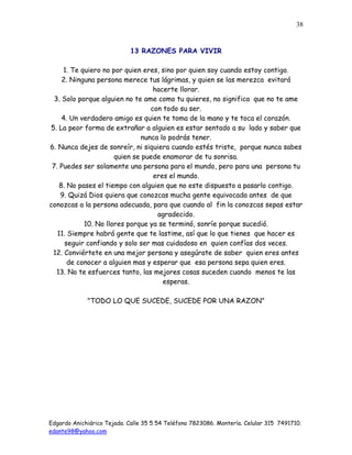 Edgardo Anichiárico Tejada. Calle 35 5 54 Teléfono 7823086. Montería. Celular 315 7491710.
edante98@yahoo.com
38
13 RAZONES PARA VIVIR
1. Te quiero no por quien eres, sino por quien soy cuando estoy contigo.
2. Ninguna persona merece tus lágrimas, y quien se las merezca evitará
hacerte llorar.
3. Solo porque alguien no te ame como tu quieres, no significa que no te ame
con todo su ser.
4. Un verdadero amigo es quien te toma de la mano y te toca el corazón.
5. La peor forma de extrañar a alguien es estar sentado a su lado y saber que
nunca lo podrás tener.
6. Nunca dejes de sonreír, ni siquiera cuando estés triste, porque nunca sabes
quien se puede enamorar de tu sonrisa.
7. Puedes ser solamente una persona para el mundo, pero para una persona tu
eres el mundo.
8. No pases el tiempo con alguien que no este dispuesto a pasarlo contigo.
9. Quizá Dios quiera que conozcas mucha gente equivocada antes de que
conozcas a la persona adecuada, para que cuando al fin la conozcas sepas estar
agradecido.
10. No llores porque ya se terminó, sonríe porque sucedió.
11. Siempre habrá gente que te lastime, así que lo que tienes que hacer es
seguir confiando y solo ser mas cuidadoso en quien confías dos veces.
12. Conviértete en una mejor persona y asegúrate de saber quien eres antes
de conocer a alguien mas y esperar que esa persona sepa quien eres.
13. No te esfuerces tanto, las mejores cosas suceden cuando menos te las
esperas.
"TODO LO QUE SUCEDE, SUCEDE POR UNA RAZON"
 