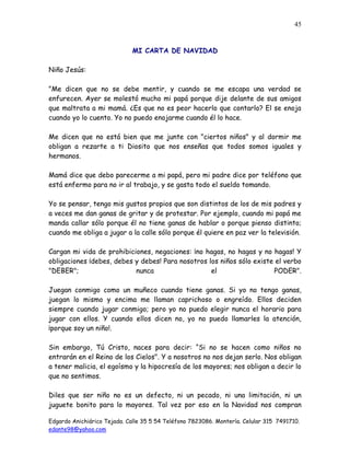 Edgardo Anichiárico Tejada. Calle 35 5 54 Teléfono 7823086. Montería. Celular 315 7491710.
edante98@yahoo.com
45
MI CARTA DE NAVIDAD
Niño Jesús:
"Me dicen que no se debe mentir, y cuando se me escapa una verdad se
enfurecen. Ayer se molestó mucho mi papá porque dije delante de sus amigos
que maltrata a mi mamá. ¿Es que no es peor hacerlo que contarlo? El se enoja
cuando yo lo cuento. Yo no puedo enojarme cuando él lo hace.
Me dicen que no está bien que me junte con "ciertos niños" y al dormir me
obligan a rezarte a ti Diosito que nos enseñas que todos somos iguales y
hermanos.
Mamá dice que debo parecerme a mi papá, pero mi padre dice por teléfono que
está enfermo para no ir al trabajo, y se gasta todo el sueldo tomando.
Yo se pensar, tengo mis gustos propios que son distintos de los de mis padres y
a veces me dan ganas de gritar y de protestar. Por ejemplo, cuando mi papá me
manda callar sólo porque él no tiene ganas de hablar o porque pienso distinto;
cuando me obliga a jugar a la calle sólo porque él quiere en paz ver la televisión.
Cargan mi vida de prohibiciones, negaciones: ¡no hagas, no hagas y no hagas! Y
obligaciones ¡debes, debes y debes! Para nosotros los niños sólo existe el verbo
"DEBER"; nunca el PODER".
Juegan conmigo como un muñeco cuando tiene ganas. Si yo no tengo ganas,
juegan lo mismo y encima me llaman caprichoso o engreído. Ellos deciden
siempre cuando jugar conmigo; pero yo no puedo elegir nunca el horario para
jugar con ellos. Y cuando ellos dicen no, yo no puedo llamarles la atención,
¡porque soy un niño!.
Sin embargo, Tú Cristo, naces para decir: “Si no se hacen como niños no
entrarán en el Reino de los Cielos". Y a nosotros no nos dejan serlo. Nos obligan
a tener malicia, el egoísmo y la hipocresía de los mayores; nos obligan a decir lo
que no sentimos.
Diles que ser niño no es un defecto, ni un pecado, ni una limitación, ni un
juguete bonito para lo mayores. Tal vez por eso en la Navidad nos compran
 