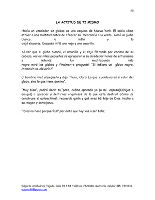 Edgardo Anichiárico Tejada. Calle 35 5 54 Teléfono 7823086. Montería. Celular 315 7491710.
edante98@yahoo.com
50
LA ACTITUD DE TI MISMO
Había un vendedor de globos es una esquina de Nueva York. El sabía cómo
atraer a una multitud antes de ofrecer su mercancía a la venta. Tomó un globo
blanco, lo infló y lo
dejó elevarse. Después infló uno rojo y uno amarillo.
Al ver que el globo blanco, el amarillo y el rojo flotando por encima de su
cabeza, varios niños pequeños se agruparon a su alrededor llenos de entusiasmo
e interés. Un meditabundo niño
negro miró los globos y finalmente preguntó: “Si inflara un globo negro,
¿también se elevaría?”
El hombre miró al pequeño y dijo: “Pero, ¡claro! Lo que cuenta no es el color del
globo, sino lo que tiene dentro”.
“Muy bien”, podrá decir tu,“pero, ¿cómo aprendo yo (o mi esposa(o),hijos o
amigos) a apreciar y sentirnos orgullosos de lo que está dentro? ¿Cómo se
construye el autoestima?, recuerda quién y qué eres tú: hijo de Dios, hecho a
su imagen y semejanza.
“¡Dios no hace porquerías!”,decídete que hoy vas a ser feliz.
 