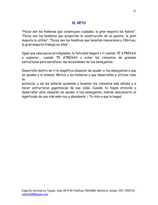 Edgardo Anichiárico Tejada. Calle 35 5 54 Teléfono 7823086. Montería. Celular 315 7491710.
edante98@yahoo.com
51
EL RETO
"Pocos son los hombres que construyen ciudades, la gran mayoría las habita".
"Pocos son los hombres que proyectan la construcción de un puente, la gran
mayoría lo utiliza". "Pocos son los hombres que levantan rascacielos y fábricas,
la gran mayoría trabaja en ellos".
Igual que esos pocos privilegiados, la felicidad llegará a ti cuando TE ATREVAS
a explorar... cuando TE ATREVAS a echar los cimientos de grandes
estructuras para satisfacer las necesidades de tus semejantes.
Desarrolla dentro de ti la magnífica obsesión de ayudar a tus semejantes a que
se ayuden a sí mismos. Motiva a los hombres a que desarrollen y utilicen todo
su
potencial, y así les estarás ayudando a levantar los cimientos más sólidos y a
hacer estructuras gigantescas de sus vidas. Cuando te hayas atrevido a
desarrollar esta obsesión de ayudar a tus semejantes, habrás descubierto el
significado de una vida más rica y abundante. ¡ Te reto a que lo hagas!
 